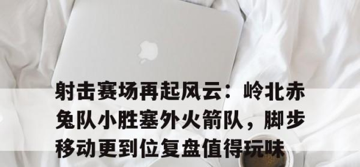 Kaiyun-射击赛场再起风云：岭北赤兔队小胜塞外火箭队，脚步移动更到位复盘值得玩味(成功跟错失给你仔细玩味什么歌)