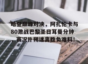 Kaiyun-关于哈登巅峰对决，阿扎伦卡与80激战巴黎圣日耳曼分钟，赛况扑朔迷离胜负难料！的信息